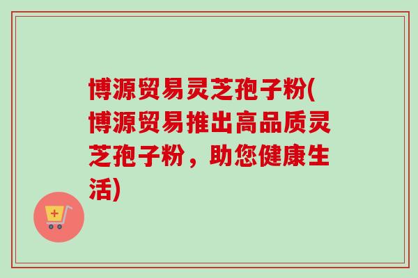 博源贸易灵芝孢子粉(博源贸易推出高品质灵芝孢子粉，助您健康生活)