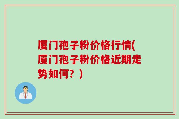 厦门孢子粉价格行情(厦门孢子粉价格近期走势如何？)