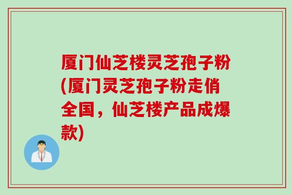 厦门仙芝楼灵芝孢子粉(厦门灵芝孢子粉走俏全国，仙芝楼产品成爆款)