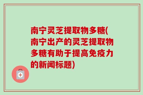 南宁灵芝提取物多糖(南宁出产的灵芝提取物多糖有助于提高免疫力的新闻标题) 南宁灵芝提取物多糖(南宁出产的灵芝提取物多糖有助于提高免疫力的新闻标题)
