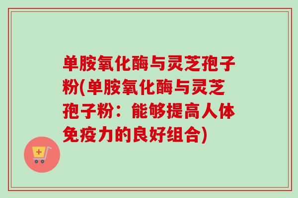 单胺氧化酶与灵芝孢子粉(单胺氧化酶与灵芝孢子粉：能够提高人体免疫力的良好组合)