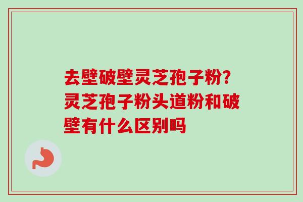 去壁破壁灵芝孢子粉？灵芝孢子粉头道粉和破壁有什么区别吗