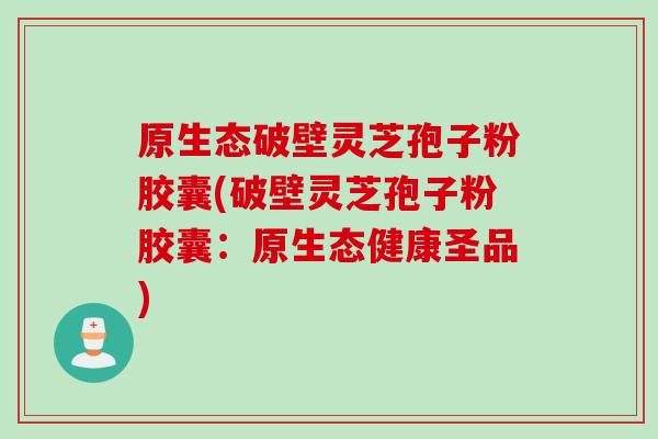 原生态破壁灵芝孢子粉胶囊(破壁灵芝孢子粉胶囊：原生态健康圣品)