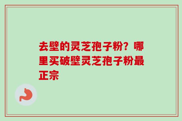 去壁的灵芝孢子粉？哪里买破壁灵芝孢子粉最正宗