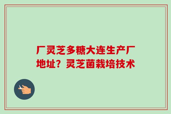 厂灵芝多糖大连生产厂地址？灵芝菌栽培技术