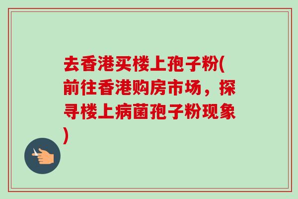 去香港买楼上孢子粉(前往香港购房市场,探寻楼上菌孢子粉现象) 去香港买楼上孢子粉(前往香港购房市场,探寻楼上菌孢子粉现象)
