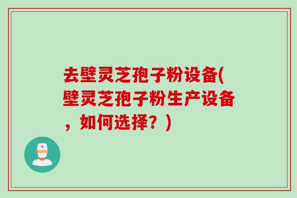 去壁灵芝孢子粉设备(壁灵芝孢子粉生产设备，如何选择？)