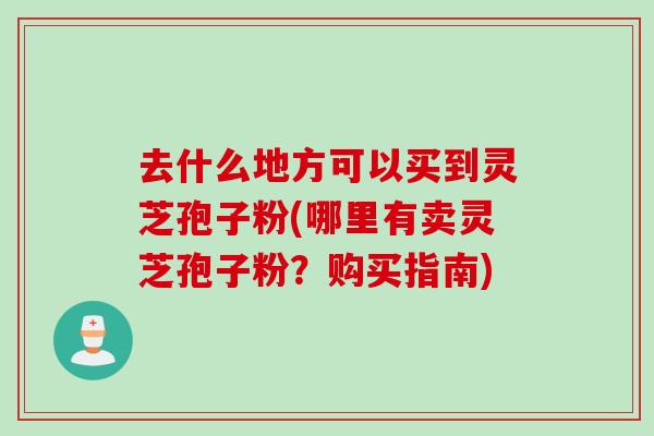 去什么地方可以买到灵芝孢子粉(哪里有卖灵芝孢子粉？购买指南)