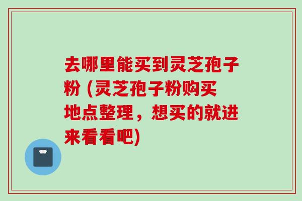 去哪里能买到灵芝孢子粉 (灵芝孢子粉购买地点整理，想买的就进来看看吧)