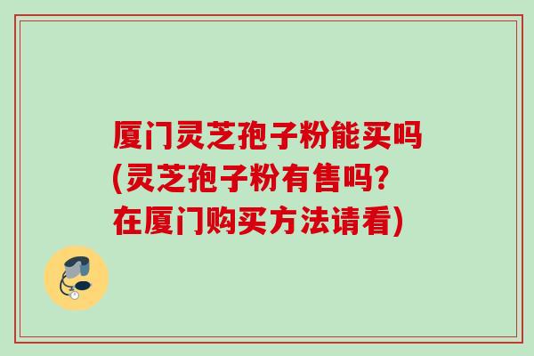 厦门灵芝孢子粉能买吗(灵芝孢子粉有售吗？在厦门购买方法请看)