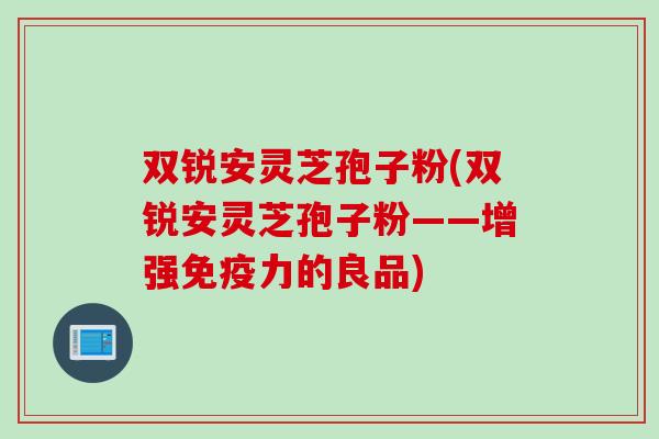 双锐安灵芝孢子粉(双锐安灵芝孢子粉——增强免疫力的良品) 双锐安灵芝孢子粉(双锐安灵芝孢子粉——增强免疫力的良品)