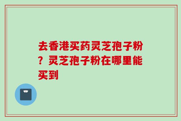 去香港买药灵芝孢子粉？灵芝孢子粉在哪里能买到