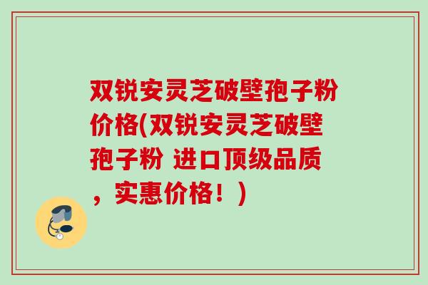 双锐安灵芝破壁孢子粉价格(双锐安灵芝破壁孢子粉 进口顶级品质，实惠价格！)