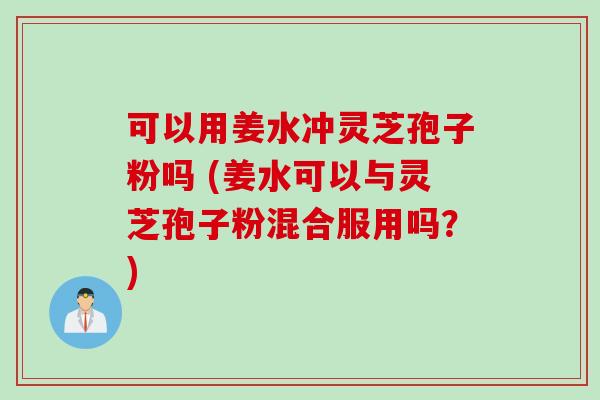 可以用姜水冲灵芝孢子粉吗 (姜水可以与灵芝孢子粉混合服用吗？)