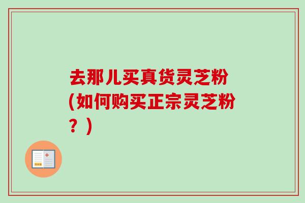 去那儿买真货灵芝粉 (如何购买正宗灵芝粉？)