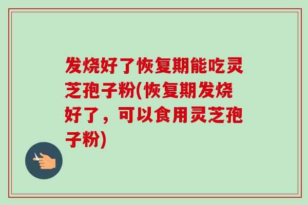 发烧好了恢复期能吃灵芝孢子粉(恢复期发烧好了，可以食用灵芝孢子粉)