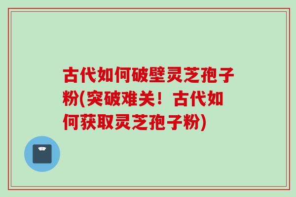 古代如何破壁灵芝孢子粉(突破难关！古代如何获取灵芝孢子粉)