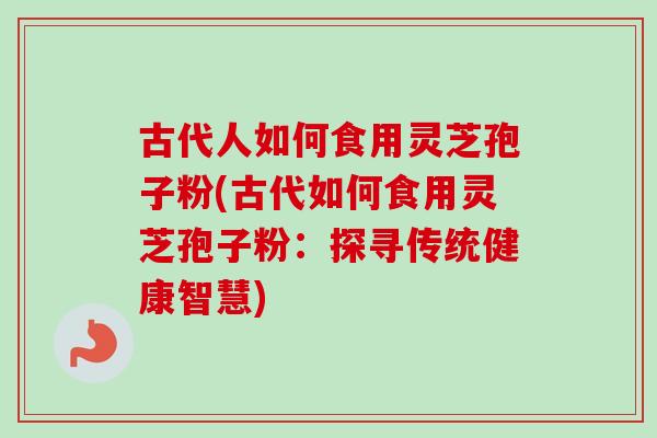 古代人如何食用灵芝孢子粉(古代如何食用灵芝孢子粉:探寻传统健康智慧) 古代人如何食用灵芝孢子粉(古代如何食用灵芝孢子粉:探寻传统健康智慧)