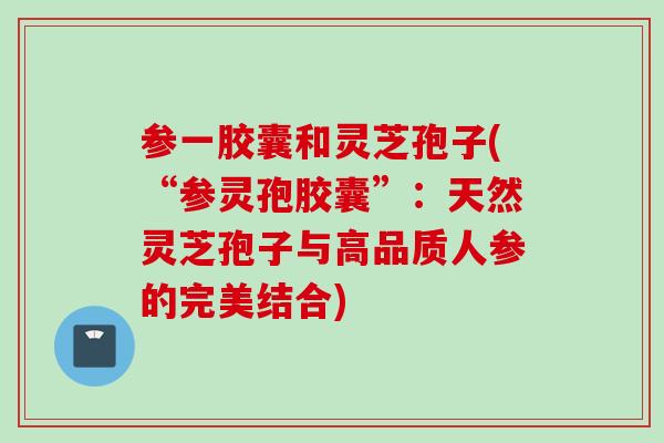 参一胶囊和灵芝孢子(“参灵孢胶囊”：天然灵芝孢子与高品质人参的完美结合)