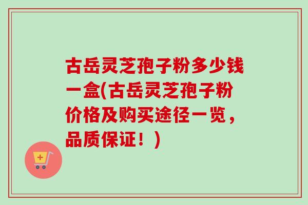 古岳灵芝孢子粉多少钱一盒(古岳灵芝孢子粉价格及购买途径一览，品质保证！)