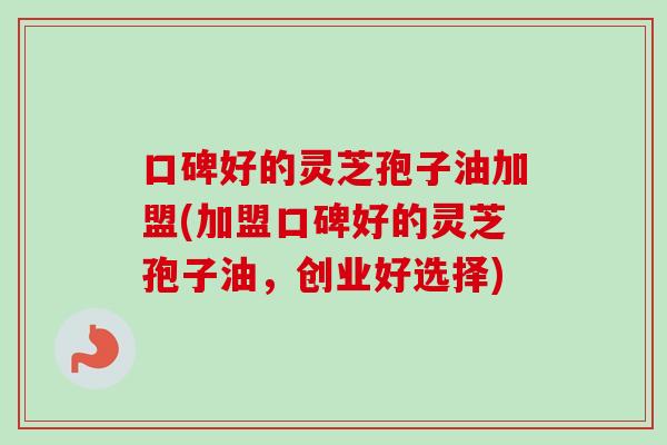口碑好的灵芝孢子油加盟(加盟口碑好的灵芝孢子油，创业好选择)