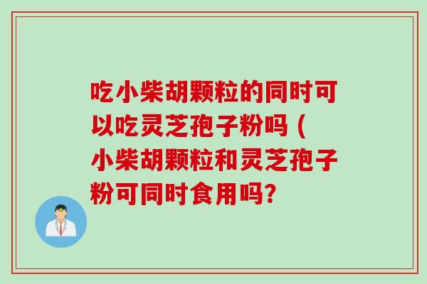 吃小柴胡颗粒的同时可以吃灵芝孢子粉吗 (小柴胡颗粒和灵芝孢子粉可同时食用吗？