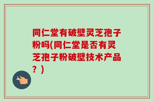 同仁堂有破壁灵芝孢子粉吗(同仁堂是否有灵芝孢子粉破壁技术产品?) 同仁堂有破壁灵芝孢子粉吗(同仁堂是否有灵芝孢子粉破壁技术产品?)