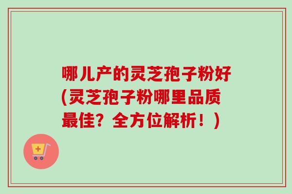 哪儿产的灵芝孢子粉好(灵芝孢子粉哪里品质佳?全方位解析!) 哪儿产的灵芝孢子粉好(灵芝孢子粉哪里品质佳?全方位解析!)