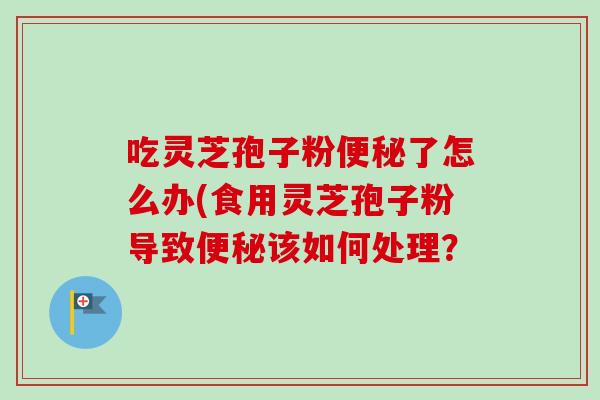 吃灵芝孢子粉便秘了怎么办(食用灵芝孢子粉导致便秘该如何处理？