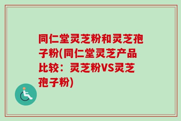同仁堂灵芝粉和灵芝孢子粉(同仁堂灵芝产品比较：灵芝粉VS灵芝孢子粉)