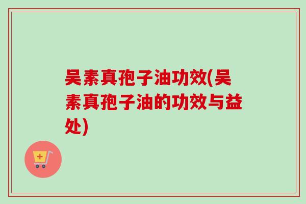 吴素真孢子油功效(吴素真孢子油的功效与益处)