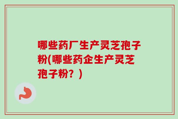 哪些药厂生产灵芝孢子粉(哪些药企生产灵芝孢子粉？)