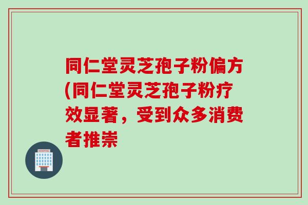 同仁堂灵芝孢子粉偏方(同仁堂灵芝孢子粉疗效显著，受到众多消费者推崇