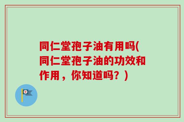 同仁堂孢子油有用吗(同仁堂孢子油的功效和作用，你知道吗？)