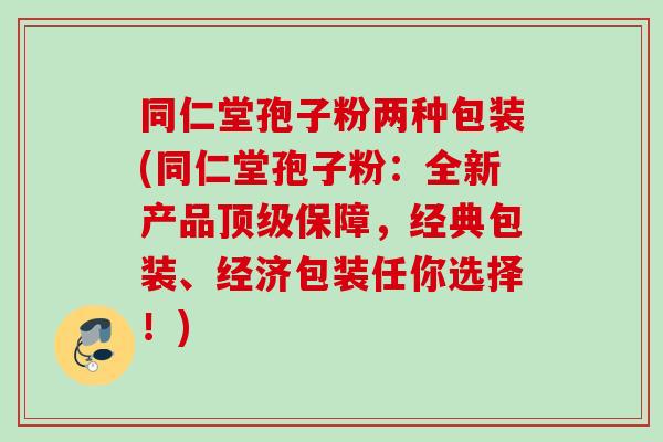 同仁堂孢子粉两种包装(同仁堂孢子粉：全新产品顶级保障，经典包装、经济包装任你选择！)