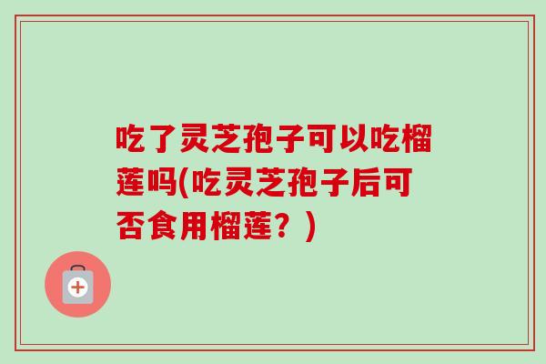 吃了灵芝孢子可以吃榴莲吗(吃灵芝孢子后可否食用榴莲？)