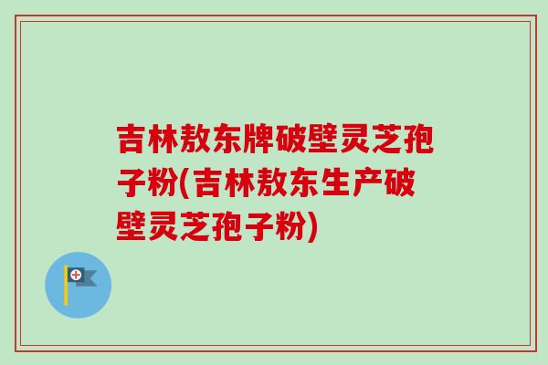 吉林敖东牌破壁灵芝孢子粉(吉林敖东生产破壁灵芝孢子粉)