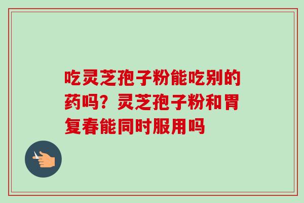 吃灵芝孢子粉能吃别的药吗？灵芝孢子粉和胃复春能同时服用吗