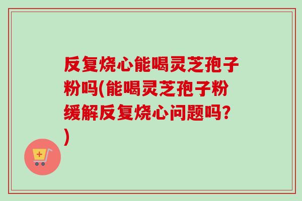 反复烧心能喝灵芝孢子粉吗(能喝灵芝孢子粉缓解反复烧心问题吗？)