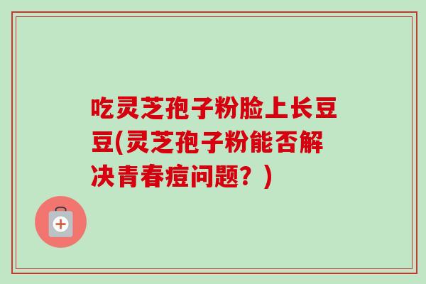 吃灵芝孢子粉脸上长豆豆(灵芝孢子粉能否解决青春痘问题？)