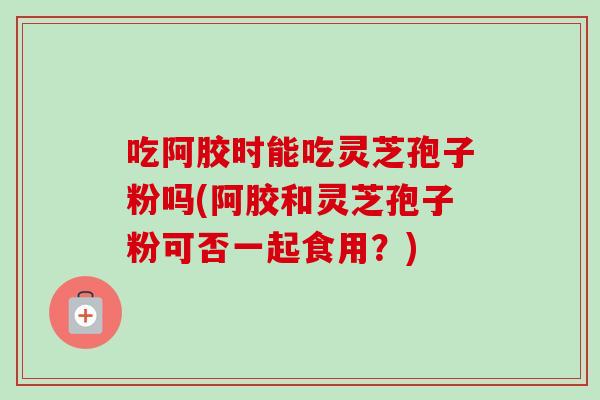 吃阿胶时能吃灵芝孢子粉吗(阿胶和灵芝孢子粉可否一起食用？)