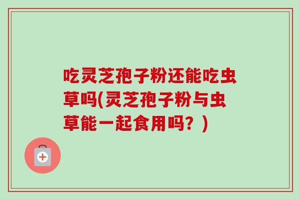 吃灵芝孢子粉还能吃虫草吗(灵芝孢子粉与虫草能一起食用吗？)