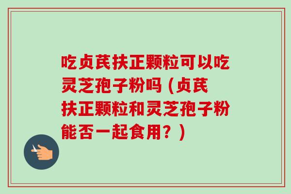 吃贞芪扶正颗粒可以吃灵芝孢子粉吗 (贞芪扶正颗粒和灵芝孢子粉能否一起食用？)
