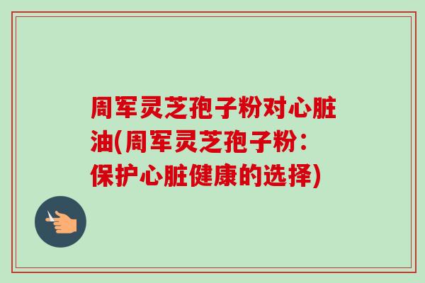 周军灵芝孢子粉对心脏油(周军灵芝孢子粉：保护心脏健康的选择)