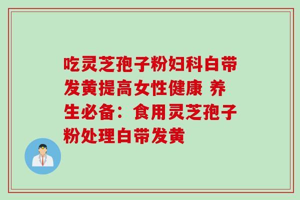 吃灵芝孢子粉白带发黄提高女性健康 养生必备:食用灵芝孢子粉处理白带发黄 吃灵芝孢子粉白带发黄提高女性健康 养生必备:食用灵芝孢子粉处理白带发黄