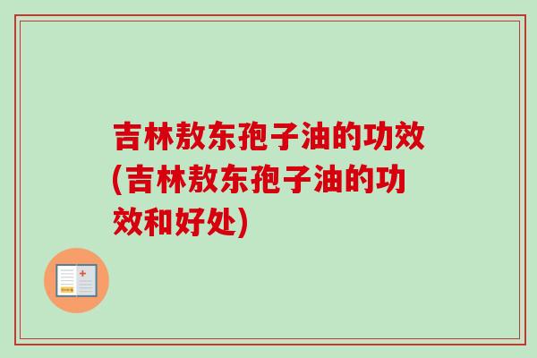 吉林敖东孢子油的功效(吉林敖东孢子油的功效和好处)