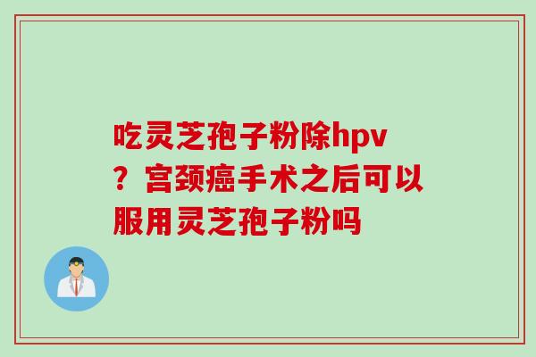 吃灵芝孢子粉除hpv？宫颈癌手术之后可以服用灵芝孢子粉吗