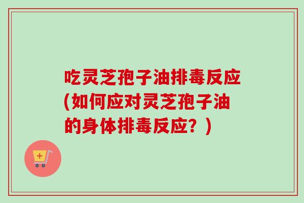 吃灵芝孢子油排毒反应(如何应对灵芝孢子油的身体排毒反应？)