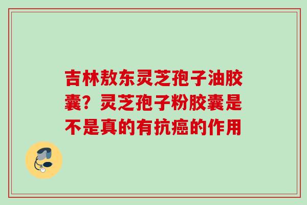 吉林敖东灵芝孢子油胶囊？灵芝孢子粉胶囊是不是真的有抗癌的作用