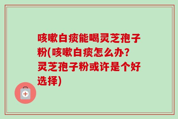 咳嗽白痰能喝灵芝孢子粉(咳嗽白痰怎么办？灵芝孢子粉或许是个好选择)